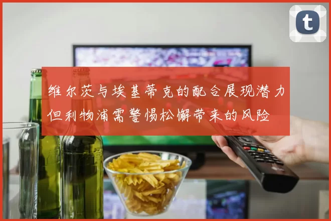 维尔茨与埃基蒂克的配合展现潜力但利物浦需警惕松懈带来的风险