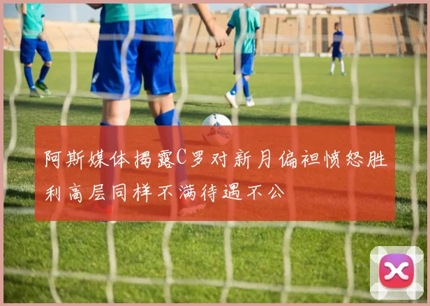 阿斯媒体揭露C罗对新月偏袒愤怒胜利高层同样不满待遇不公