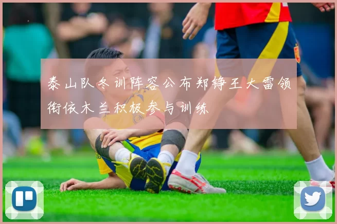 泰山队冬训阵容公布郑铮王大雷领衔依木兰积极参与训练