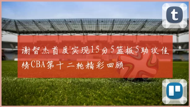 谢智杰首度实现15分5篮板5助攻佳绩CBA第十二轮精彩回顾