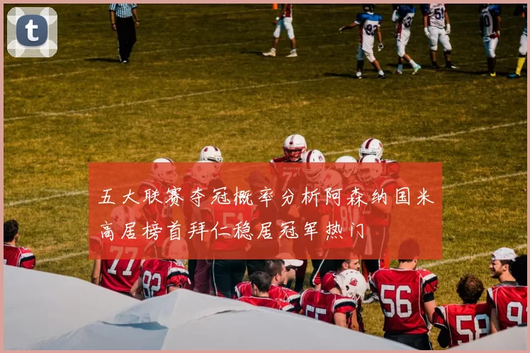五大联赛夺冠概率分析阿森纳国米高居榜首拜仁稳居冠军热门