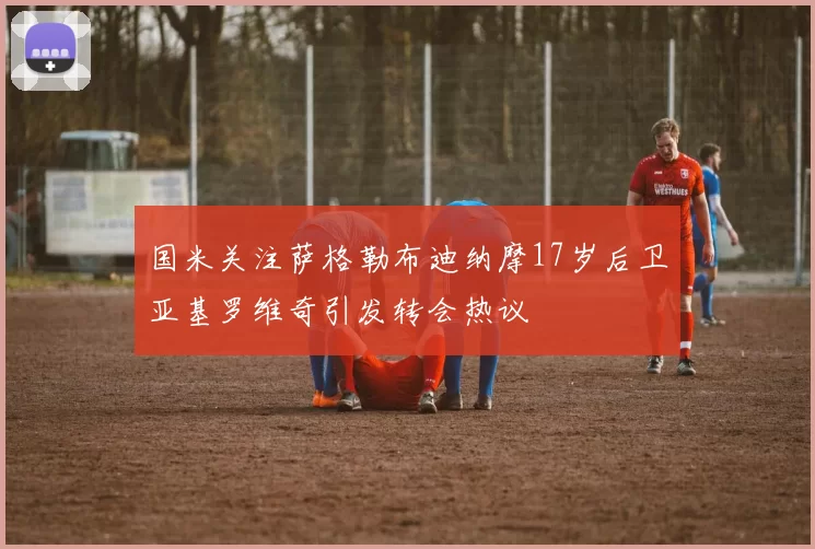国米关注萨格勒布迪纳摩17岁后卫亚基罗维奇引发转会热议