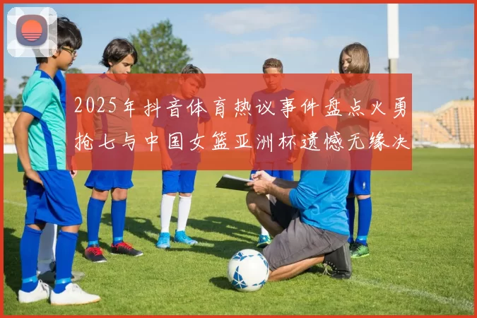 2025年抖音体育热议事件盘点火勇抢七与中国女篮亚洲杯遗憾无缘决赛